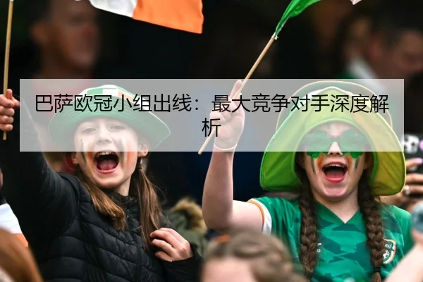 巴萨欧冠小组出线：最大竞争对手深度解析